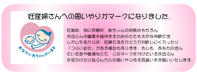 妊産婦さんへの思いやりがマークになりました。
妊娠中、特に初期は、赤ちゃんの成長はもちろん
お母さんの健康を維持するためのとても大切な時期です。
しかし外見からは、妊婦であるかどうか判断しにくかったり
「つらい症状」がある場合もあります。もしも、あなたの住ん
でいる街や職場などで、このマークを付けているお母さんを
見かけたら皆さんからの思いやりある気遣いをお願いいたします。